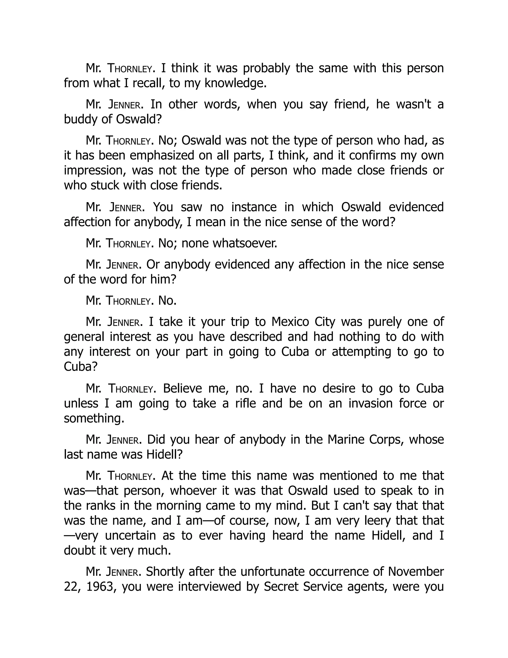 Mr. Thornley. I think it was probably the same with this person
from what I recall, to my knowledge.
Mr. Jenner. In other words, when you say friend, he wasn't a
buddy of Oswald?
Mr. Thornley. No; Oswald was not the type of person who had, as
it has been emphasized on all parts, I think, and it confirms my own
impression, was not the type of person who made close friends or
who stuck with close friends.
Mr. Jenner. You saw no instance in which Oswald evidenced
affection for anybody, I mean in the nice sense of the word?
Mr. Thornley. No; none whatsoever.
Mr. Jenner. Or anybody evidenced any affection in the nice sense
of the word for him?
Mr. Thornley. No.
Mr. Jenner. I take it your trip to Mexico City was purely one of
general interest as you have described and had nothing to do with
any interest on your part in going to Cuba or attempting to go to
Cuba?
Mr. Thornley. Believe me, no. I have no desire to go to Cuba
unless I am going to take a rifle and be on an invasion force or
something.
Mr. Jenner. Did you hear of anybody in the Marine Corps, whose
last name was Hidell?
Mr. Thornley. At the time this name was mentioned to me that
was—that person, whoever it was that Oswald used to speak to in
the ranks in the morning came to my mind. But I can't say that that
was the name, and I am—of course, now, I am very leery that that
—very uncertain as to ever having heard the name Hidell, and I
doubt it very much.
Mr. Jenner. Shortly after the unfortunate occurrence of November
22, 1963, you were interviewed by Secret Service agents, were you
 