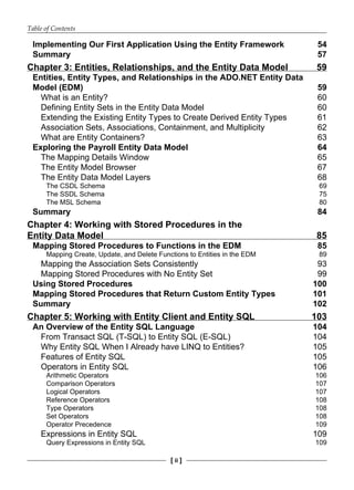 Table of Contents
[ ii ]
Implementing Our First Application Using the Entity Framework 54
Summary 57
Chapter 3: Entities, Relationships, and the Entity Data Model 59
Entities, Entity Types, and Relationships in the ADO.NET Entity Data
Model (EDM) 59
What is an Entity? 60
Defining Entity Sets in the Entity Data Model 60
Extending the Existing Entity Types to Create Derived Entity Types 61
Association Sets, Associations, Containment, and Multiplicity 62
What are Entity Containers? 63
Exploring the Payroll Entity Data Model 64
The Mapping Details Window 65
The Entity Model Browser 67
The Entity Data Model Layers 68
The CSDL Schema 69
The SSDL Schema 75
The MSL Schema 80
Summary 84
Chapter 4: Working with Stored Procedures in the
Entity Data Model 85
Mapping Stored Procedures to Functions in the EDM 85
Mapping Create, Update, and Delete Functions to Entities in the EDM 89
Mapping the Association Sets Consistently 93
Mapping Stored Procedures with No Entity Set 99
Using Stored Procedures 100
Mapping Stored Procedures that Return Custom Entity Types 101
Summary 102
Chapter 5: Working with Entity Client and Entity SQL 103
An Overview of the Entity SQL Language 104
From Transact SQL (T-SQL) to Entity SQL (E-SQL) 104
Why Entity SQL When I Already have LINQ to Entities? 105
Features of Entity SQL 105
Operators in Entity SQL 106
Arithmetic Operators 106
Comparison Operators 107
Logical Operators 107
Reference Operators 108
Type Operators 108
Set Operators 108
Operator Precedence 109
Expressions in Entity SQL 109
Query Expressions in Entity SQL 109
 