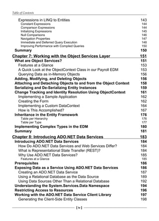 Table of Contents
[ iv ]
Expressions in LINQ to Entities 143
Constant Expressions 144
Comparison Expressions 144
Initializing Expressions 145
Null Comparisons 146
Navigation Properties 147
Immediate and Deferred Query Execution 148
Improving Performance with Compiled Queries 150
Summary 150
Chapter 7: Working with the Object Services Layer 151
What are Object Services? 151
Features at a Glance 153
A Quick Look at the ObjectContext Class in our Payroll EDM 153
Querying Data as in-Memory Objects 156
Adding, Modifying, and Deleting Objects 156
Attaching and Detaching Objects to and from the Object Context 158
Serializing and De-Serializing Entity Instances 159
Change Tracking and Identity Resolution Using ObjectContext 161
Implementing a Sample Application 162
Creating the Form 162
Implementing a Custom DataContext 164
How is This Accomplished? 167
Inheritance in the Entity Framework 176
Table per Hierarchy 176
Table per Type 177
Implementing Complex Types in the EDM 180
Summary 181
Chapter 8: Introducing ADO.NET Data Services 183
Introducing ADO.NET Data Services 184
How Do ADO.NET Data Services and Web Services Differ? 184
What is Representational State Transfer (REST)? 184
Why Use ADO.NET Data Services? 185
Features at a Glance 185
Prerequisites 186
Exposing Data as a Service Using ADO.NET Data Services 186
Creating an ADO.NET Data Service 187
Using a Relational Database as the Data Source 189
Using Data Sources Other Than a Relational Database 192
Understanding the System.Services.Data Namespace 194
Restricting Access to Resources 196
Working with the ADO.NET Data Service Client Library 197
Generating the Client-Side Entity Classes 198
 