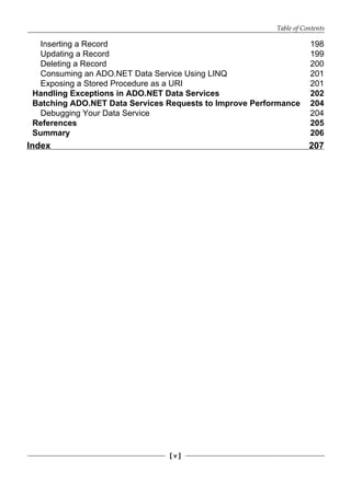 Table of Contents
[ v ]
Inserting a Record 198
Updating a Record 199
Deleting a Record 200
Consuming an ADO.NET Data Service Using LINQ 201
Exposing a Stored Procedure as a URI 201
Handling Exceptions in ADO.NET Data Services 202
Batching ADO.NET Data Services Requests to Improve Performance 204
Debugging Your Data Service 204
References 205
Summary 206
Index 207
 