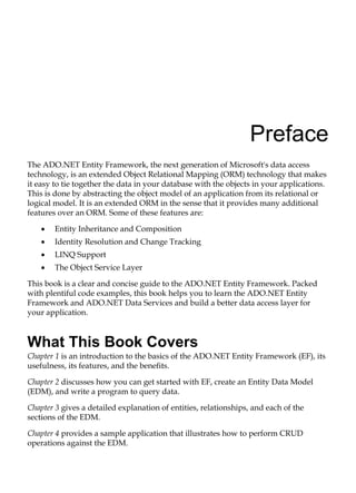 Preface
The ADO.NET Entity Framework, the next generation of Microsoft's data access
technology, is an extended Object Relational Mapping (ORM) technology that makes
it easy to tie together the data in your database with the objects in your applications.
This is done by abstracting the object model of an application from its relational or
logical model. It is an extended ORM in the sense that it provides many additional
features over an ORM. Some of these features are:
Entity Inheritance and Composition
Identity Resolution and Change Tracking
LINQ Support
The Object Service Layer
This book is a clear and concise guide to the ADO.NET Entity Framework. Packed
with plentiful code examples, this book helps you to learn the ADO.NET Entity
Framework and ADO.NET Data Services and build a better data access layer for
your application.
What This Book Covers
Chapter 1 is an introduction to the basics of the ADO.NET Entity Framework (EF), its
usefulness, its features, and the benefits.
Chapter 2 discusses how you can get started with EF, create an Entity Data Model
(EDM), and write a program to query data.
Chapter 3 gives a detailed explanation of entities, relationships, and each of the
sections of the EDM.
Chapter 4 provides a sample application that illustrates how to perform CRUD
operations against the EDM.
•
•
•
•
 
