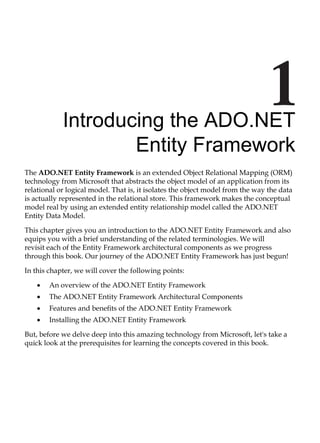 Introducing the ADO.NET
Entity Framework
The ADO.NET Entity Framework is an extended Object Relational Mapping (ORM)
technology from Microsoft that abstracts the object model of an application from its
relational or logical model. That is, it isolates the object model from the way the data
is actually represented in the relational store. This framework makes the conceptual
model real by using an extended entity relationship model called the ADO.NET
Entity Data Model.
This chapter gives you an introduction to the ADO.NET Entity Framework and also
equips you with a brief understanding of the related terminologies. We will
revisit each of the Entity Framework architectural components as we progress
through this book. Our journey of the ADO.NET Entity Framework has just begun!
In this chapter, we will cover the following points:
An overview of the ADO.NET Entity Framework
The ADO.NET Entity Framework Architectural Components
Features and benefits of the ADO.NET Entity Framework
Installing the ADO.NET Entity Framework
But, before we delve deep into this amazing technology from Microsoft, let's take a
quick look at the prerequisites for learning the concepts covered in this book.
•
•
•
•
 