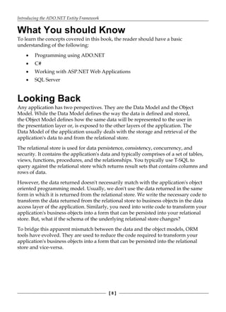 Introducing the ADO.NET Entity Framework
[ 8 ]
What You should Know
To learn the concepts covered in this book, the reader should have a basic
understanding of the following:
Programming using ADO.NET
C#
Working with ASP.NET Web Applications
SQL Server
Looking Back
Any application has two perspectives. They are the Data Model and the Object
Model. While the Data Model defines the way the data is defined and stored,
the Object Model defines how the same data will be represented to the user in
the presentation layer or, is exposed to the other layers of the application. The
Data Model of the application usually deals with the storage and retrieval of the
application's data to and from the relational store.
The relational store is used for data persistence, consistency, concurrency, and
security. It contains the application's data and typically comprises of a set of tables,
views, functions, procedures, and the relationships. You typically use T-SQL to
query against the relational store which returns result sets that contains columns and
rows of data.
However, the data returned doesn't necessarily match with the application's object
oriented programming model. Usually, we don't use the data returned in the same
form in which it is returned from the relational store. We write the necessary code to
transform the data returned from the relational store to business objects in the data
access layer of the application. Similarly, you need into write code to transform your
application's business objects into a form that can be persisted into your relational
store. But, what if the schema of the underlying relational store changes?
To bridge this apparent mismatch between the data and the object models, ORM
tools have evolved. They are used to reduce the code required to transform your
application's business objects into a form that can be persisted into the relational
store and vice-versa.
•
•
•
•
 