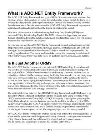 Chapter 1
[ 9 ]
What is ADO.NET Entity Framework?
The ADO.NET Entity Framework is a type of ORM. It is a development platform that
provides a layer of abstraction on top of the relational or logical model. In doing so, it
isolates the object model of the application from the way the data is actually stored in
the relational store. Developers can use the ADO.NET Entity Framework to program
against an object model rather than the logical or relationship model.
This level of abstraction is achieved using the Entity Data Model (EDM)—an
extended Entity Relationship Model. The EDM reduces the dependency of your
domain object model on the database schema of the data store in use. We will discuss
more on this topic later in this chapter.
Developers can use the ADO.NET Entity Framework to work with domain specific
properties such as employee name employee address, contact details, etc, without
having to be concerned with how the actual data is stored and represented in the
underlying data store. The framework can take care of the necessary translations to
either retrieve data from your data store, or, perform inserts, updates, and deletes.
Is It Just Another ORM?
The ADO.NET Entity Framework is an extended ORM technology from Microsoft.
We say it is an extended ORM because it has many additional features compared
to a typical ORM. ORMs often use metadata and factory classes to retrieve data or
collections of data. On the contrary, using the Entity Framework, you can easily map
your data to be accessible in a relational representation in the database to objects,
no matter how the mapping is implemented. You can expose different data views to
your application without having to change your relational schema. In essence, this
allows the applications to have their own view of the data. The applications can even
reuse the same views of data amongst themselves.
The major difference between the ADO.NET Entity Framework and ORM tools is in
the Entity Data Model and the former's ability to query data using strongly typed
LINQ. You can even use Entity SQL, a T-SQL like query language for querying the
Entity Data Model, to execute dynamic queries. In addition to what a typical ORM
framework provides, the ADO.NET Entity Framework provides and supports entity
inheritance, entity composition, and a flexible, loosely coupled three tiered model
consisting of the conceptual model, the mapping layer, and the storage model.
The ADO.NET Entity Framework enables you to even extend the existing schema. In
other words, you can extend the generated entity classes to create your own custom
entity classes. You can define relationships of any kind such as one-to-one,
one-to-many, and even many-to-many. So, isn't it a better ORM?
 