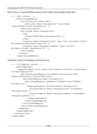 Introducing the ADO.NET Entity Framework
[ 14 ]
Here is how a typical SSDL section of the Entity Data Model looks like:
<!-- SSDL content -->
<edmx:StorageModels>
<EntityContainer Name="dbo">
<EntitySet Name="Designation" EntityType=
"PayrollModel.Store.Designation" />
</EntityContainer>
<EntityType Name="Designation">
<Key>
<PropertyRef Name="DesignationID" />
</Key>
<Property Name="DesignationID" Type="int" Nullable="false"
StoreGeneratedPattern="Identity" />
<Property Name="DesignationName" Type="varchar"
Nullable="false" MaxLength="50" />
</EntityType>
</Schema>
</edmx:StorageModels>
And here is the C-S maping section for you:
<!-- C-S mapping content -->
<edmx:Mappings>
<Mapping Space="C-S" xmlns="urn:schemas-microsoft-com:windows:
storage:mapping:CS">
<EntityContainerMapping StorageEntityContainer="dbo"
CdmEntityContainer="PayrollEntities">
<EntitySetMapping Name="Designation">
<EntityTypeMapping TypeName="IsTypeOf(PayrollModel.
Designation)">
<MappingFragment StoreEntitySet="Designation">
<ScalarProperty Name="DesignationID" ColumnName=
"DesignationID" />
<ScalarProperty Name="DesignationName" ColumnName=
"DesignationName" />
</MappingFragment>
</EntityTypeMapping>
</EntitySetMapping>
</EntityContainerMapping>
</Mapping>
</edmx:Mappings>
</edmx:Runtime>
</edmx:Edmx>
 