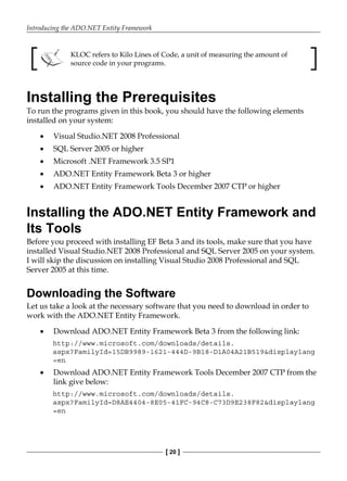 Introducing the ADO.NET Entity Framework
[ 20 ]
KLOC refers to Kilo Lines of Code, a unit of measuring the amount of
source code in your programs.
Installing the Prerequisites
To run the programs given in this book, you should have the following elements
installed on your system:
Visual Studio.NET 2008 Professional
SQL Server 2005 or higher
Microsoft .NET Framework 3.5 SP1
ADO.NET Entity Framework Beta 3 or higher
ADO.NET Entity Framework Tools December 2007 CTP or higher
Installing the ADO.NET Entity Framework and
Its Tools
Before you proceed with installing EF Beta 3 and its tools, make sure that you have
installed Visual Studio.NET 2008 Professional and SQL Server 2005 on your system.
I will skip the discussion on installing Visual Studio 2008 Professional and SQL
Server 2005 at this time.
Downloading the Software
Let us take a look at the necessary software that you need to download in order to
work with the ADO.NET Entity Framework.
Download ADO.NET Entity Framework Beta 3 from the following link:
http://www.microsoft.com/downloads/details.
aspx?FamilyId=15DB9989-1621-444D-9B18-D1A04A21B519&displaylang
=en
Download ADO.NET Entity Framework Tools December 2007 CTP from the
link give below:
http://www.microsoft.com/downloads/details.
aspx?FamilyId=D8AE4404-8E05-41FC-94C8-C73D9E238F82&displaylang
=en
•
•
•
•
•
•
•
 