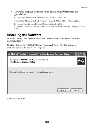Chapter 1
[ 21 ]
Download the patch update to Visual Studio.NET 2008 from the link
given below:
http://go.microsoft.com/fwlink/?LinkID=104985
Download Microsoft .NET Framework 3.5 SP1 from the following link:
http://www.microsoft.com/downloads/details.
aspx?FamilyId=8C36ACA4-E947-4760-9B05-93CAC04C6F87&displaylang
=en
Installing the Software
Now that the required software has been downloaded, we will now install each
one individually.
Double-click on the ADO.NET Entity Framework Setup file. The following
installation wizard window will appear:
Now, click on Next.
•
•
 