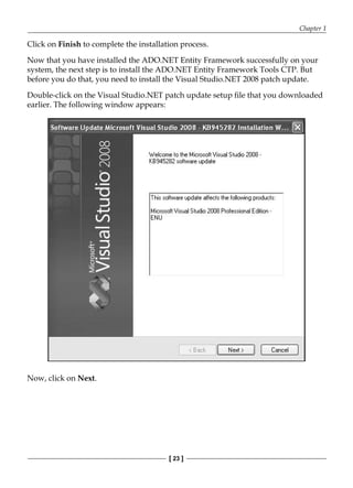 Chapter 1
[ 23 ]
Click on Finish to complete the installation process.
Now that you have installed the ADO.NET Entity Framework successfully on your
system, the next step is to install the ADO.NET Entity Framework Tools CTP. But
before you do that, you need to install the Visual Studio.NET 2008 patch update.
Double-click on the Visual Studio.NET patch update setup file that you downloaded
earlier. The following window appears:
Now, click on Next.
 