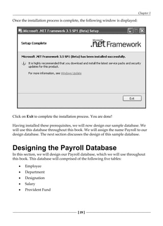 Chapter 1
[ 29 ]
Once the installation process is complete, the following window is displayed:
Click on Exit to complete the installation process. You are done!
Having installed these prerequisites, we will now design our sample database. We
will use this database throughout this book. We will assign the name Payroll to our
design database. The next section discusses the design of this sample database.
Designing the Payroll Database
In this section, we will design our Payroll database, which we will use throughout
this book. This database will comprised of the following five tables:
Employee
Department
Designation
Salary
Provident Fund
•
•
•
•
•
 