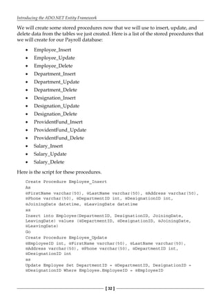 Introducing the ADO.NET Entity Framework
[ 32 ]
We will create some stored procedures now that we will use to insert, update, and
delete data from the tables we just created. Here is a list of the stored procedures that
we will create for our Payroll database:
Employee_Insert
Employee_Update
Employee_Delete
Department_Insert
Department_Update
Department_Delete
Designation_Insert
Designation_Update
Designation_Delete
ProvidentFund_Insert
ProvidentFund_Update
ProvidentFund_Delete
Salary_Insert
Salary_Update
Salary_Delete
Here is the script for these procedures.
Create Procedure Employee_Insert
As
@FirstName varchar(50), @LastName varchar(50), @Address varchar(50),
@Phone varchar(50), @DepartmentID int, @DesignationID int,
@JoiningDate datetime, @LeavingDate datetime
as
Insert into Employee(DepartmentID, DesignationID, JoiningDate,
LeavingDate) values (@DepartmentID, @DesignationID, @JoiningDate,
@LeavingDate)
Go
Create Procedure Employee_Update
@EmployeeID int, @FirstName varchar(50), @LastName varchar(50),
@Address varchar(50), @Phone varchar(50), @DepartmentID int,
@DesignationID int
as
Update Employee Set DepartmentID = @DepartmentID, DesignationID =
@DesignationID Where Employee.EmployeeID = @EmployeeID
•
•
•
•
•
•
•
•
•
•
•
•
•
•
•
 