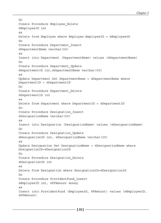 Chapter 1
[ 33 ]
Go
Create Procedure Employee_Delete
@EmployeeID int
as
Delete from Employee where Employee.EmployeeID = @EmployeeID
Go
Create Procedure Department_Insert
@DepartmentName varchar(50)
as
Insert into Department (DepartmentName) values (@DepartmentName)
Go
Create Procedure Department_Update
@DepartmentID int,@DepartmentName varchar(50)
as
Update Department Set DepartmentName = @DepartmentName where
DepartmentID = @DepartmentID
Go
Create Procedure Department_Delete
@DepartmentID int
as
Delete from Department where DepartmentID = @DepartmentID
Go
Create Procedure Designation_Insert
@DesignationName varchar(50)
as
Insert into Designation (DesignationName) values (@DesignationName)
Go
Create Procedure Designation_Update
@DesignationID int, @DesignationName varchar(50)
as
Update Designation Set DesignationName = @DesignationName where
DesignationID=@DesignationID
Go
Create Procedure Designation_Delete
@DesignationID int
as
Delete from Designation where DesignationID=@DesignationID
Go
Create Procedure ProvidentFund_Insert
@EmployeeID int, @PFAmount money
as
Insert into ProvidentFund (EmployeeID, PFAmount) values (@EmployeeID,
@PFAmount)
 