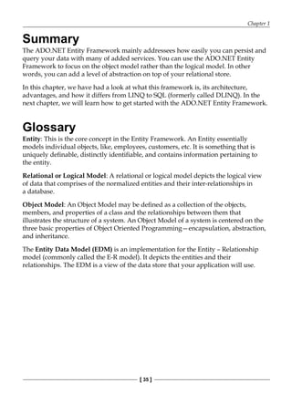 Chapter 1
[ 35 ]
Summary
The ADO.NET Entity Framework mainly addressees how easily you can persist and
query your data with many of added services. You can use the ADO.NET Entity
Framework to focus on the object model rather than the logical model. In other
words, you can add a level of abstraction on top of your relational store.
In this chapter, we have had a look at what this framework is, its architecture,
advantages, and how it differs from LINQ to SQL (formerly called DLINQ). In the
next chapter, we will learn how to get started with the ADO.NET Entity Framework.
Glossary
Entity: This is the core concept in the Entity Framework. An Entity essentially
models individual objects, like, employees, customers, etc. It is something that is
uniquely definable, distinctly identifiable, and contains information pertaining to
the entity.
Relational or Logical Model: A relational or logical model depicts the logical view
of data that comprises of the normalized entities and their inter-relationships in
a database.
Object Model: An Object Model may be defined as a collection of the objects,
members, and properties of a class and the relationships between them that
illustrates the structure of a system. An Object Model of a system is centered on the
three basic properties of Object Oriented Programming—encapsulation, abstraction,
and inheritance.
The Entity Data Model (EDM) is an implementation for the Entity – Relationship
model (commonly called the E-R model). It depicts the entities and their
relationships. The EDM is a view of the data store that your application will use.
 