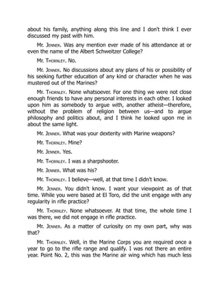 about his family, anything along this line and I don't think I ever
discussed my past with him.
Mr. Jenner. Was any mention ever made of his attendance at or
even the name of the Albert Schweitzer College?
Mr. Thornley. No.
Mr. Jenner. No discussions about any plans of his or possibility of
his seeking further education of any kind or character when he was
mustered out of the Marines?
Mr. Thornley. None whatsoever. For one thing we were not close
enough friends to have any personal interests in each other. I looked
upon him as somebody to argue with, another atheist—therefore,
without the problem of religion between us—and to argue
philosophy and politics about, and I think he looked upon me in
about the same light.
Mr. Jenner. What was your dexterity with Marine weapons?
Mr. Thornley. Mine?
Mr. Jenner. Yes.
Mr. Thornley. I was a sharpshooter.
Mr. Jenner. What was his?
Mr. Thornley. I believe—well, at that time I didn't know.
Mr. Jenner. You didn't know. I want your viewpoint as of that
time. While you were based at El Toro, did the unit engage with any
regularity in rifle practice?
Mr. Thornley. None whatsoever. At that time, the whole time I
was there, we did not engage in rifle practice.
Mr. Jenner. As a matter of curiosity on my own part, why was
that?
Mr. Thornley. Well, in the Marine Corps you are required once a
year to go to the rifle range and qualify. I was not there an entire
year. Point No. 2, this was the Marine air wing which has much less
 