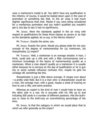 wear a marksman's medal is all. You didn't have any qualification in
the infantry; of course, it would be looked down upon in the case of
promotion or something like that. In the air wing it had much
slighter significance than that. Maybe if you were being considered
for a meritorious promotion and you hadn't qualified you wouldn't
get it, but day to day it had no significance.
Mr. Jenner. Were the standards applied in the air wing with
respect to qualifications for these three classes as severe or as high
as the standards applied, let us say, in the Marine infantry?
Mr. Thornley. Exactly the same; yes.
Mr. Jenner. Exactly the same. Would you please state for me your
concept of the degree of marksmanship for (a) marksman, (b)
sharpshooter, (c) expert?
Mr. Thornley. Well, a marksman is an average shooter. A man, I
think, could pick up a rifle and with a little commonsense and a
minimum knowledge of the basics of marksmanship qualify as a
marksman. When a man doesn't qualify as a marksman it is usually
either because he is nervous on the day of qualification or he is gun
shy or some outside influence confuses him; maybe he gets his
windage off, something like this.
Sharpshooter is just a little above average. It ranges over about
—a pretty wide field. But it is a man who—a sharpshooter would be
a man, the average man, with a good, maybe a week of training on
how to use a rifle, and some practice.
Whereas an expert is the kind of man I would hate to have on
the other side in a war. He is accurate with his rifle up to and
including 500 yards in a number of different positions. Hits the bull's-
eye or close to the bull's-eye an overwhelming percentage of the
time.
Mr. Jenner. Is that the category in which we would place that to
which we refer generally as the sniper?
 