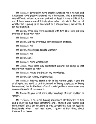 Mr. Thornley. It wouldn't have greatly surprised me if he was and
it wouldn't have greatly surprised me if he wasn't. This is something
very difficult: to look at a man and tell, at least it is very difficult for
me. I have seen some drill instructors who could do it. But to tell
whether he is going to be an expert or a sharpshooter, marksman, I
am not qualified.
Mr. Jenner. While you were stationed with him at El Toro, did you
ever go off base with him?
Mr. Thornley. No.
Mr. Jenner. Did you ever have any discussion of dates?
Mr. Thornley. No.
Mr. Jenner. His attitude toward women?
Mr. Thornley. No.
Mr. Jenner. Sex?
Mr. Thornley. None whatsoever.
Mr. Jenner. Was there any scuttlebutt around the camp in that
regard with respect to him?
Mr. Thornley. Not to the best of my knowledge.
Mr. Jenner. Sex habits, propensities?
Mr. Thornley. No; you stand a risk in the Marine Corps, if you are
at all quiet and tend to be introverted, of being suspected of being
homosexual, but to the best of my knowledge there were never any
comments made of this nature.
Mr. Jenner. Do you recall some other readings of his in addition to
"1984"?
Mr. Thornley. I do recall having mentioned Dostoievsky to him
and I know he had read something and I think it was "Crime and
Punishment" but I am not sure. It was something I had not read by
Dostoievsky when I had read about, I guess at that time, about
three or four books.
 