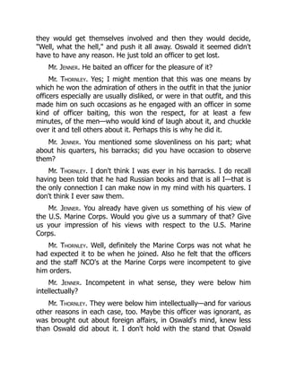 they would get themselves involved and then they would decide,
"Well, what the hell," and push it all away. Oswald it seemed didn't
have to have any reason. He just told an officer to get lost.
Mr. Jenner. He baited an officer for the pleasure of it?
Mr. Thornley. Yes; I might mention that this was one means by
which he won the admiration of others in the outfit in that the junior
officers especially are usually disliked, or were in that outfit, and this
made him on such occasions as he engaged with an officer in some
kind of officer baiting, this won the respect, for at least a few
minutes, of the men—who would kind of laugh about it, and chuckle
over it and tell others about it. Perhaps this is why he did it.
Mr. Jenner. You mentioned some slovenliness on his part; what
about his quarters, his barracks; did you have occasion to observe
them?
Mr. Thornley. I don't think I was ever in his barracks. I do recall
having been told that he had Russian books and that is all I—that is
the only connection I can make now in my mind with his quarters. I
don't think I ever saw them.
Mr. Jenner. You already have given us something of his view of
the U.S. Marine Corps. Would you give us a summary of that? Give
us your impression of his views with respect to the U.S. Marine
Corps.
Mr. Thornley. Well, definitely the Marine Corps was not what he
had expected it to be when he joined. Also he felt that the officers
and the staff NCO's at the Marine Corps were incompetent to give
him orders.
Mr. Jenner. Incompetent in what sense, they were below him
intellectually?
Mr. Thornley. They were below him intellectually—and for various
other reasons in each case, too. Maybe this officer was ignorant, as
was brought out about foreign affairs, in Oswald's mind, knew less
than Oswald did about it. I don't hold with the stand that Oswald
 