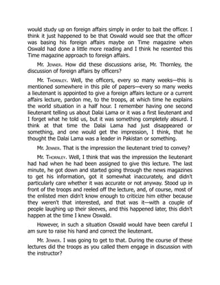 would study up on foreign affairs simply in order to bait the officer. I
think it just happened to be that Oswald would see that the officer
was basing his foreign affairs maybe on Time magazine when
Oswald had done a little more reading and I think he resented this
Time magazine approach to foreign affairs.
Mr. Jenner. How did these discussions arise, Mr. Thornley, the
discussion of foreign affairs by officers?
Mr. Thornley. Well, the officers, every so many weeks—this is
mentioned somewhere in this pile of papers—every so many weeks
a lieutenant is appointed to give a foreign affairs lecture or a current
affairs lecture, pardon me, to the troops, at which time he explains
the world situation in a half hour. I remember having one second
lieutenant telling us about Dalai Lama or it was a first lieutenant and
I forget what he told us, but it was something completely absurd. I
think at that time the Dalai Lama had just disappeared or
something, and one would get the impression, I think, that he
thought the Dalai Lama was a leader in Pakistan or something.
Mr. Jenner. That is the impression the lieutenant tried to convey?
Mr. Thornley. Well, I think that was the impression the lieutenant
had had when he had been assigned to give this lecture. The last
minute, he got down and started going through the news magazines
to get his information, got it somewhat inaccurately, and didn't
particularly care whether it was accurate or not anyway. Stood up in
front of the troops and reeled off the lecture, and, of course, most of
the enlisted men didn't know enough to criticize him either because
they weren't that interested, and that was it—with a couple of
people laughing up their sleeves, and this happened later, this didn't
happen at the time I knew Oswald.
However, in such a situation Oswald would have been careful I
am sure to raise his hand and correct the lieutenant.
Mr. Jenner. I was going to get to that. During the course of these
lectures did the troops as you called them engage in discussion with
the instructor?
 