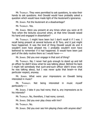 Mr. Thornley. They were permitted to ask questions, to raise their
hands to ask questions. And Oswald would have probably asked a
question which would have made light of the lieutenant's ignorance.
Mr. Jenner. Put the lieutenant at a disadvantage?
Mr. Thornley. Yes.
Mr. Jenner. Were you present at any times when you were at El
Toro when the lectures occurred when, at that time Oswald raised
his hand and engaged in dissertation?
Mr. Thornley. I might have been but I don't recall it if I was. I
recall being present at several lectures at El Toro, and it just might
have happened. It was the kind of thing Oswald would do and it
wouldn't even have phased me. I probably wouldn't even have
bothered to remember if it had happened. It would have been just
part of the daily routine there so I would have——
Mr. Jenner. Did you ever engage in that sort of thing?
Mr. Thornley. No; I never had guts enough to stand up and tell
an officer he didn't know what he was talking about. Behind his back
I might tell somebody that such-and-such officer didn't know what
he was talking about, but I was never quite that brash—in that
particular respect, anyway.
Mr. Jenner. What were your impressions on Oswald being
interested in music?
Mr. Thornley. Not being interested in music myself
particularly——
Mr. Jenner. I take it you had none; that is, any impressions as to
his interests?
Mr. Thornley. No, therefore, I had none; correct.
Mr. Jenner. Did you ever play chess with him?
Mr. Thornley. No.
Mr. Jenner. Did you ever see him playing chess with anyone else?
 