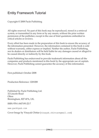 Entity Framework Tutorial
Copyright © 2008 Packt Publishing
All rights reserved. No part of this book may be reproduced, stored in a retrieval
system, or transmitted in any form or by any means, without the prior written
permission of the publisher, except in the case of brief quotations embedded in
critical articles or reviews.
Every effort has been made in the preparation of this book to ensure the accuracy of
the information presented. However, the information contained in this book is sold
without warranty, either express or implied. Neither the author, Packt Publishing,
nor its dealers or distributors will be held liable for any damages caused or alleged to
be caused directly or indirectly by this book.
Packt Publishing has endeavored to provide trademark information about all the
companies and products mentioned in this book by the appropriate use of capitals.
However, Packt Publishing cannot guarantee the accuracy of this information.
First published: October 2008
Production Reference: 1201008
Published by Packt Publishing Ltd.
32 Lincoln Road
Olton
Birmingham, B27 6PA, UK.
ISBN 978-1-847195-22-7
www.packtpub.com
Cover Image by Vinayak Chittar (vinayak.chittar@gmail.com)
[FM-2]
 