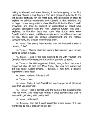 talking to Oswald, and knew Oswald, I had been going to the First
Unitarian Church in Los Angeles. This is a group of quite far to the
left people politically for the most part, and mentioned in order to
explain my political relationship with Oswald, at that moment, and
he began to ask me questions about the First Unitarian Church and I
answered, and then he realized or understood or asked what
Oswald's connection with the First Unitarian Church was and I
explained to him that there was none. Miss Bortin never knew
Oswald and vice versa, and these people were two different parts of
my life. There was this civilian compartment and the military
compartment, and I never intermingled them.
Mr. Jenner. This young lady married and her husband is now in
Havana, Cuba?
Mr. Thornley. That is what she told me last summer; yes. He was
going to school in Cuba.
Mr. Jenner. I take it this had nothing to do with yourself and
Oswald's views with respect to Castro that you told us about.
Mr. Thornley. No; this happened, I think, later, in fact I am sure it
happened later. At that time Miss Bortin, she was then unmarried,
did not know Robert Uname, I believe. I met him, I believe,
September a year later.
Mr. Jenner. Had you finished that?
Mr. Thornley. Yes.
Mr. Jenner. I take it that Oswald had no close personal friends at
least that you observed?
Mr. Thornley. That is correct. And the name of his closest friends
I do not know. I do remember he had a close acquaintance that he
seemed to get along with pretty well.
Mr. Jenner. In the unit?
Mr. Thornley. Yes; but I don't recall this man's name. If it was
mentioned to me, I probably could, but——
 