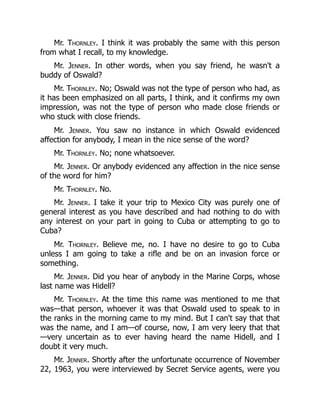 Mr. Thornley. I think it was probably the same with this person
from what I recall, to my knowledge.
Mr. Jenner. In other words, when you say friend, he wasn't a
buddy of Oswald?
Mr. Thornley. No; Oswald was not the type of person who had, as
it has been emphasized on all parts, I think, and it confirms my own
impression, was not the type of person who made close friends or
who stuck with close friends.
Mr. Jenner. You saw no instance in which Oswald evidenced
affection for anybody, I mean in the nice sense of the word?
Mr. Thornley. No; none whatsoever.
Mr. Jenner. Or anybody evidenced any affection in the nice sense
of the word for him?
Mr. Thornley. No.
Mr. Jenner. I take it your trip to Mexico City was purely one of
general interest as you have described and had nothing to do with
any interest on your part in going to Cuba or attempting to go to
Cuba?
Mr. Thornley. Believe me, no. I have no desire to go to Cuba
unless I am going to take a rifle and be on an invasion force or
something.
Mr. Jenner. Did you hear of anybody in the Marine Corps, whose
last name was Hidell?
Mr. Thornley. At the time this name was mentioned to me that
was—that person, whoever it was that Oswald used to speak to in
the ranks in the morning came to my mind. But I can't say that that
was the name, and I am—of course, now, I am very leery that that
—very uncertain as to ever having heard the name Hidell, and I
doubt it very much.
Mr. Jenner. Shortly after the unfortunate occurrence of November
22, 1963, you were interviewed by Secret Service agents, were you
 