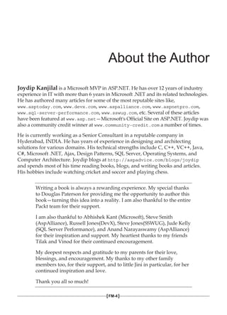 About the Author
Joydip Kanjilal is a Microsoft MVP in ASP.NET. He has over 12 years of industry
experience in IT with more than 6 years in Microsoft .NET and its related technologies.
He has authored many articles for some of the most reputable sites like,
www.asptoday.com, www.devx.com, www.aspalliance.com, www.aspnetpro.com,
www.sql-server-performance.com, www.sswug.com, etc. Several of these articles
have been featured at www.asp.net—Microsoft's Official Site on ASP.NET. Joydip was
also a community credit winner at www.community-credit.com a number of times.
He is currently working as a Senior Consultant in a reputable company in
Hyderabad, INDIA. He has years of experience in designing and architecting
solutions for various domains. His technical strengths include C, C++, VC++, Java,
C#, Microsoft .NET, Ajax, Design Patterns, SQL Server, Operating Systems, and
Computer Architecture. Joydip blogs at http://aspadvice.com/blogs/joydip
and spends most of his time reading books, blogs, and writing books and articles.
His hobbies include watching cricket and soccer and playing chess.
Writing a book is always a rewarding experience. My special thanks
to Douglas Paterson for providing me the opportunity to author this
book—turning this idea into a reality. I am also thankful to the entire
Packt team for their support.
I am also thankful to Abhishek Kant (Microsoft), Steve Smith
(AspAlliance), Russell Jones(DevX), Steve Jones(SSWUG), Jude Kelly
(SQL Server Performance), and Anand Narayaswamy (AspAlliance)
for their inspiration and support. My heartiest thanks to my friends
Tilak and Vinod for their continued encouragement.
My deepest respects and gratitude to my parents for their love,
blessings, and encouragement. My thanks to my other family
members too, for their support, and to little Jini in particular, for her
continued inspiration and love.
Thank you all so much!
[FM-4]
 