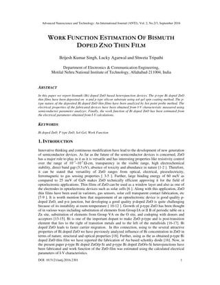 Advanced Nanoscience and Technology: An International Journal (ANTJ), Vol. 2, No.2/3, September 2016
DOI: 10.5121/antj.2016.2301 1
WORK FUNCTION ESTIMATION OF BISMUTH
DOPED ZNO THIN FILM
Brijesh Kumar Singh, Lucky Agarwal and Shweta Tripathi
Department of Electronics & Communication Engineering,
Motilal Nehru National Institute of Technology, Allahabad-211004, India
ABSTRACT
In this paper we report bismuth (Bi) doped ZnO based heterojunction devices. The p-type Bi doped ZnO
thin films have been deposited on n and p type silicon substrate using sol-gel spin coating method. The p-
type nature of the deposited Bi doped ZnO thin films have been analyzed by hot point probe method. The
electrical properties of the fabricated devices have been obtained from I-V characteristic measured using
semiconductor parameter analyzer. Finally, the work function of Bi doped ZnO has been estimated from
the electrical parameter obtained from I-V calculations.
KEYWORDS
Bi doped ZnO, P type ZnO, Sol-Gel, Work Function
1. INTRODUCTION
Innovative thinking and continuous modification have lead to the development of new generation
of semiconductor devices. As far as the future of the semiconductor devices is concerned, ZnO
has a major role to play in it as it is versatile and has interesting properties like resistivity control
over the range of 10−3
–10-5
Ω-cm, transparency in the visible range, high electrochemical
stability, direct band gap (3.3 eV), absence of toxicity and abundance in nature [1-2 ]. Therefore,
it can be stated that versatility of ZnO ranges from optical, electrical, piezoelectricity,
ferromagnetic to gas sensing properties [ 3-5 ]. Further, large binding energy of 60 meV as
compared to 25 meV of GaN makes ZnO technically efficient approving it for the field of
optoelectronic applications. Thin films of ZnO can be used as a window layer and also as one of
the electrodes in optoelectronic devices such as solar cells [6 ]. Along with this application, ZnO
thin films have been used in varistors, gas sensors, solar cell transparent contact fabrication, etc
[7-9 ]. It is worth mention here that requirement of an optoelectronic device is good quality p-
doped ZnO, and p-n junction, but developing a good quality p-doped ZnO is quite challenging
because of its instability at room temperature [ 10-12 ]. Growth of p-type ZnO has been thought
of in various ways including substitution of elements from Group IA or II B of periodic table on a
Zn site, substitution of elements from Group VA on the O site, and codoping with donors and
acceptors [13-15]. Bi is one of the important dopant to make ZnO p-type and is post-transition
element that lies to the right of transition metals and to the left of the metalloids [16-17]. Bi
doped ZnO leads to faster carrier migration. In this connection, using to the several attractive
properties of Bi doped ZnO we have previously analyzed influence of Bi concentration in ZnO in
terms of nature, structural and optical properties [18]. Further, using as the as obtained p-type Bi
doped ZnO thin film we have reported the fabrication of Au based schottky diode [16]. Now, in
the present paper p-type Bi doped ZnO/p-Si and p-type Bi doped ZnO/n-Si heterojunctions have
been fabricated and work function of the ZnO film was estimated using the calculated electrical
parameters of I-V characteristics.
 