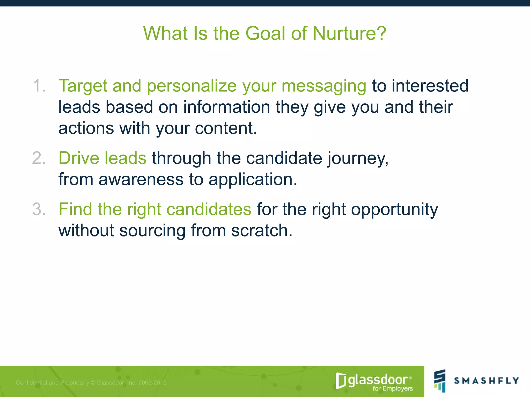 What Is the Goal of Nurture?
1. Target and personalize your messaging to interested
leads based on information they give you and their
actions with your content.
2. Drive leads through the candidate journey,
from awareness to application.
3. Find the right candidates for the right opportunity
without sourcing from scratch.
 