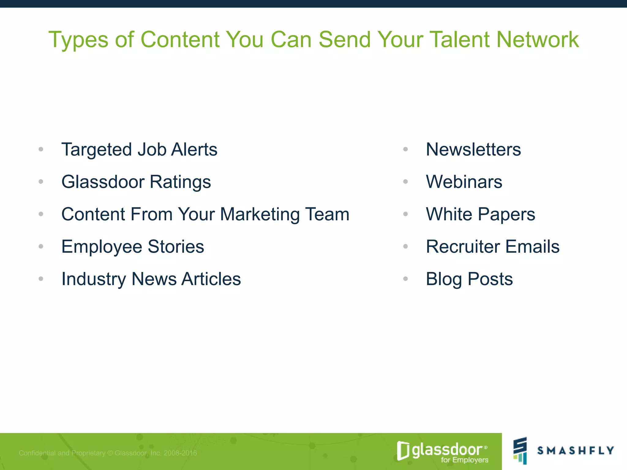 Types of Content You Can Send Your Talent Network
• Targeted Job Alerts
• Glassdoor Ratings
• Content From Your Marketing Team
• Employee Stories
• Industry News Articles
• Newsletters
• Webinars
• White Papers
• Recruiter Emails
• Blog Posts
 