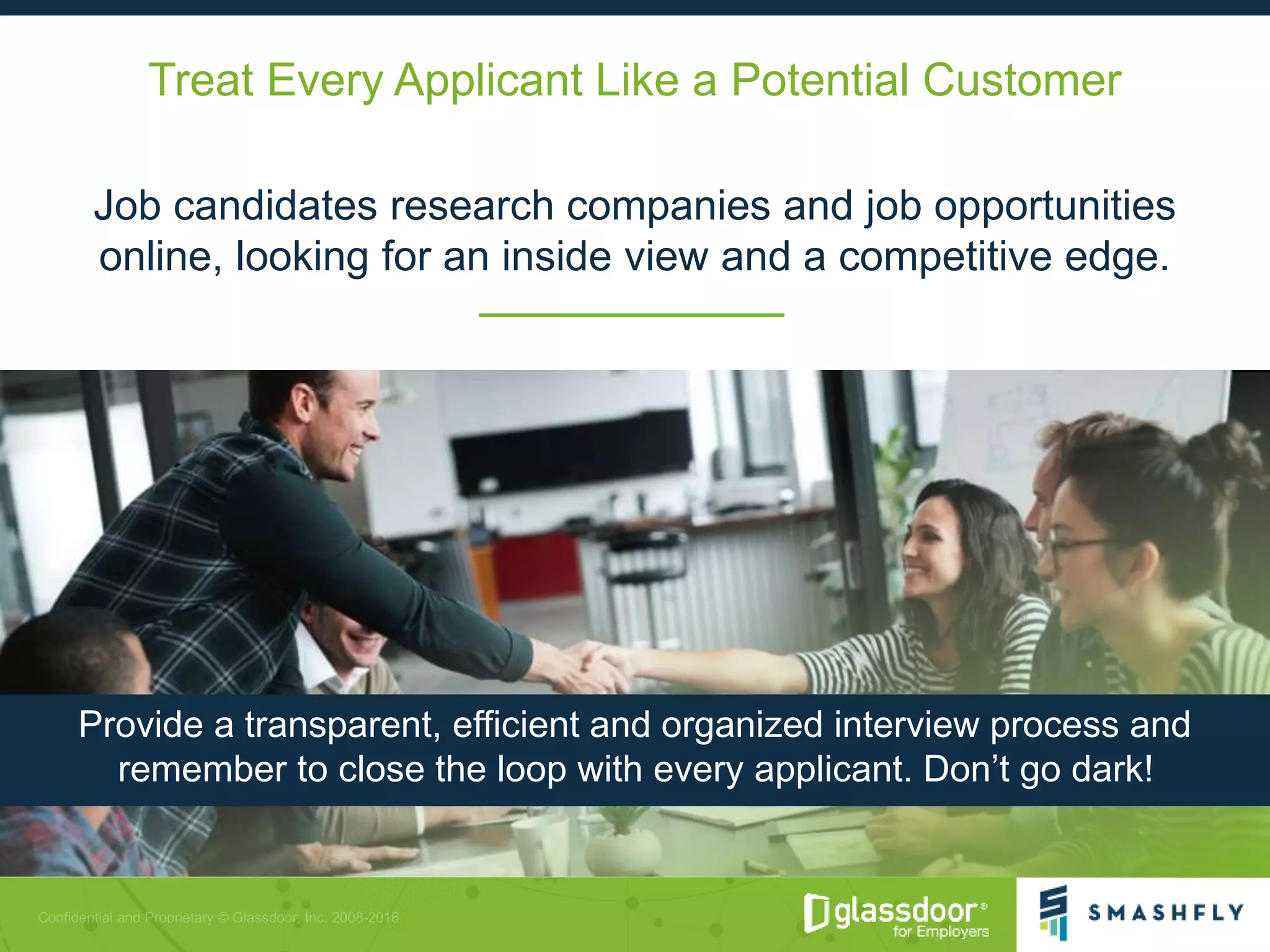 Treat Every Applicant Like a Potential Customer
Job candidates research companies and job opportunities
online, looking for an inside view and a competitive edge.
Provide a transparent, efficient and organized interview process and
remember to close the loop with every applicant. Don’t go dark!
 