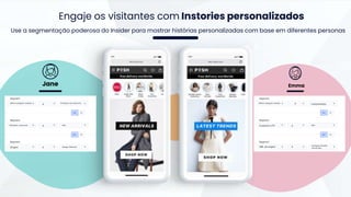 Produtos com desconto
Segment
Última categoria visitada
é
Alta
Segment
Afinidade a desconto é
Google Adwords
Segment
Origem é
Lançamentos
Segment
Última categoria visitada é
Alta
Segment
Customer LTV é
Instagram-Kendall
Jenner Ads
Segment
URL de origem é
Engaje os visitantes com Instories personalizados
Use a segmentação poderosa do Insider para mostrar histórias personalizadas com base em diferentes personas
Jane Emma
 