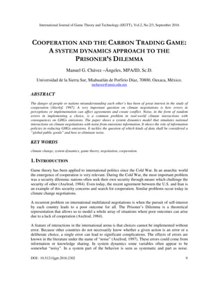 International Journal of Game Theory and Technology (IJGTT), Vol.2, No.2/3, September 2016
DOI : 10.5121/ijgtt.2016.2302 9
COOPERATION AND THE CARBON TRADING GAME:
A SYSTEM DYNAMICS APPROACH TO THE
PRISONER’S DILEMMA
Manuel G. Chávez –Ángeles, MPA/ID, Sc.D.
Universidad de la Sierra Sur, Miahuatlán de Porfirio Díaz, 70800, Oaxaca, México.
mchavez@unsis.edu.mx
ABSTRACT
The danger of people or nations misunderstanding each other’s has been of great interest in the study of
cooperation (Akerlof, 1997). A very important question on climate negotiations is how errors in
perceptions or implementation can affect agreements and create conflict. Noise, in the form of random
errors in implementing a choice, is a common problem in real-world climate interactions with
consequences on GHGs emissions. The paper shows a system dynamics model that simulates national
interactions on climate negotiations with noise from emissions information. It shows the role of information
policies in reducing GHGs emissions. It tackles the question of which kinds of data shall be considered a
“global public goods” and how to eliminate noise.
KEY WORDS
climate change, system dynamics, game theory, negotiation, cooperation.
1. INTRODUCTION
Game theory has been applied to international politics since the Cold War. In an anarchic world
the emergence of cooperation is very relevant. During the Cold War, the most important problem
was a security dilemma: nations often seek their own security through means which challenge the
security of other (Axelrod, 1984). Even today, the recent agreement between the U.S. and Iran is
an example of this security concerns and search for cooperation. Similar problems occur today in
climate change negotiations.
A recurrent problem on international multilateral negotiations is when the pursuit of self-interest
by each country leads to a poor outcome for all. The Prisoner’s Dilemma is a theoretical
representation that allows us to model a whole array of situations where poor outcomes can arise
due to a lack of cooperation (Axelrod, 1984).
A feature of interactions in the international arena is that choices cannot be implemented without
error. Because other countries do not necessarily know whether a given action is an error or a
deliberate choice, a single error can lead to significant complications. The effects of errors are
known in the literature under the name of “noise” (Axelrod, 1997). These errors could come from
information or knowledge sharing. In system dynamics some variables often appear to be
somewhat “noisy”. In a system part of the behavior is seen as systematic and part as noise.
 