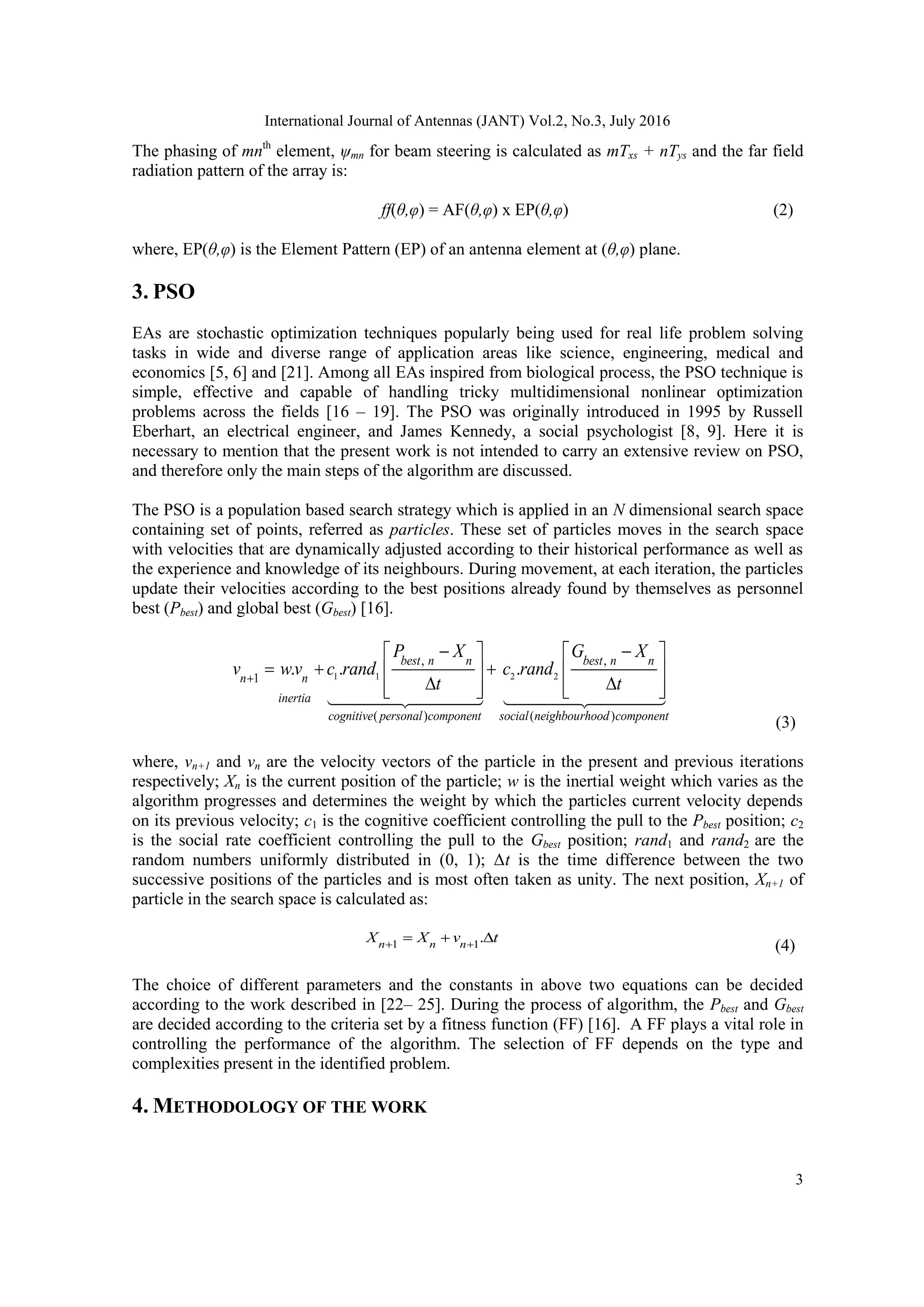 International Journal of Antennas (JANT) Vol.2, No.3, July 2016 3 The phasing of mnth element, ψmn for beam steering is calculated as mTxs + nTys and the far field radiation pattern of the array is: ff(θ,φ) = AF(θ,φ) x EP(θ,φ) (2) where, EP(θ,φ) is the Element Pattern (EP) of an antenna element at (θ,φ) plane. 3. PSO EAs are stochastic optimization techniques popularly being used for real life problem solving tasks in wide and diverse range of application areas like science, engineering, medical and economics [5, 6] and [21]. Among all EAs inspired from biological process, the PSO technique is simple, effective and capable of handling tricky multidimensional nonlinear optimization problems across the fields [16 – 19]. The PSO was originally introduced in 1995 by Russell Eberhart, an electrical engineer, and James Kennedy, a social psychologist [8, 9]. Here it is necessary to mention that the present work is not intended to carry an extensive review on PSO, and therefore only the main steps of the algorithm are discussed. The PSO is a population based search strategy which is applied in an N dimensional search space containing set of points, referred as particles. These set of particles moves in the search space with velocities that are dynamically adjusted according to their historical performance as well as the experience and knowledge of its neighbours. During movement, at each iteration, the particles update their velocities according to the best positions already found by themselves as personnel best (Pbest) and global best (Gbest) [16]. 1 1 2 2 , , 1 ( ) ( ) . . . best n n best n n n n inertia cognitive personal component social neighbourhood component P X G X v wv c rand c rand t t                    (3) where, vn+1 and vn are the velocity vectors of the particle in the present and previous iterations respectively; Xn is the current position of the particle; w is the inertial weight which varies as the algorithm progresses and determines the weight by which the particles current velocity depends on its previous velocity; c1 is the cognitive coefficient controlling the pull to the Pbest position; c2 is the social rate coefficient controlling the pull to the Gbest position; rand1 and rand2 are the random numbers uniformly distributed in (0, 1); Δt is the time difference between the two successive positions of the particles and is most often taken as unity. The next position, Xn+1 of particle in the search space is calculated as: 1 1 .n n n X X v t     (4) The choice of different parameters and the constants in above two equations can be decided according to the work described in [22– 25]. During the process of algorithm, the Pbest and Gbest are decided according to the criteria set by a fitness function (FF) [16]. A FF plays a vital role in controlling the performance of the algorithm. The selection of FF depends on the type and complexities present in the identified problem. 4. METHODOLOGY OF THE WORK 