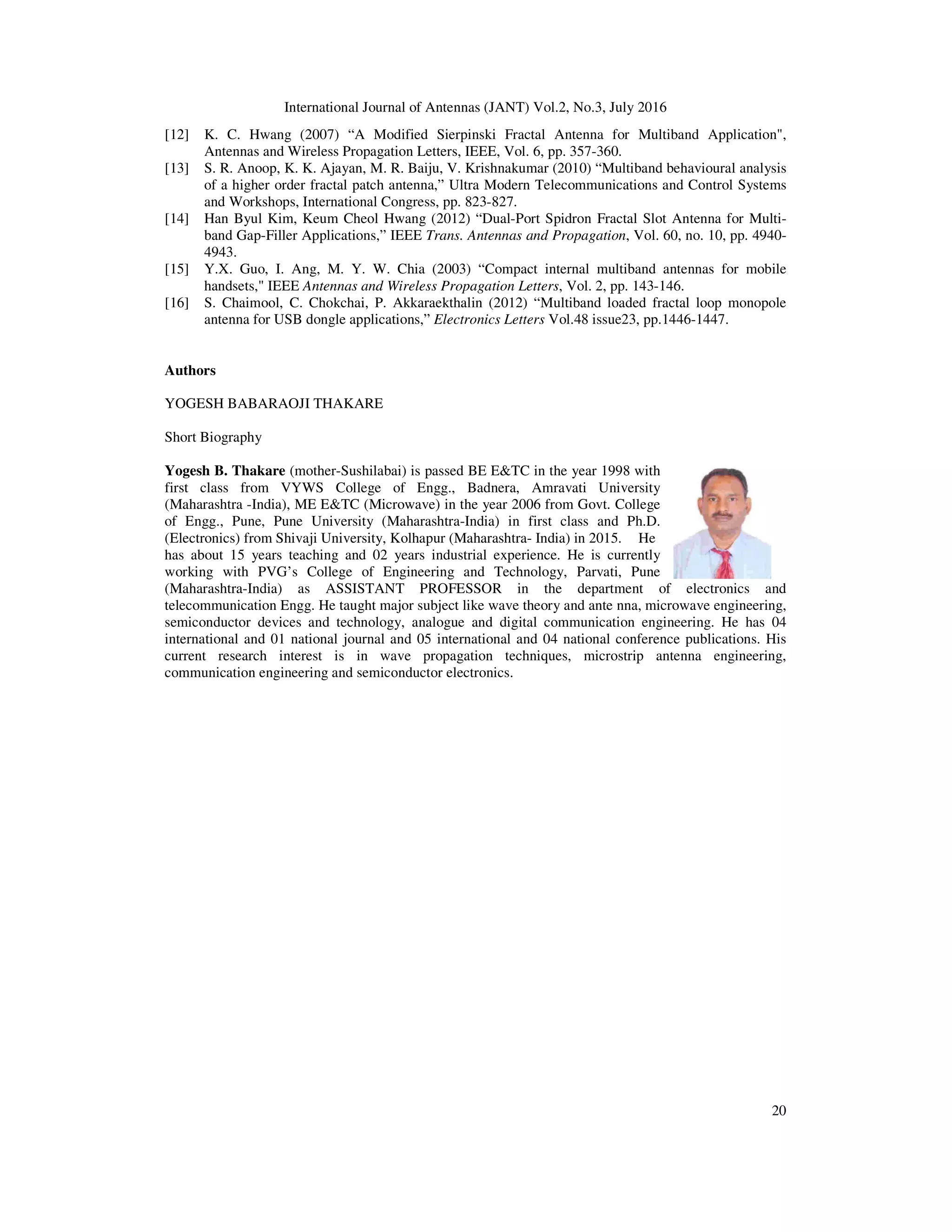 International Journal of Antennas (JANT) Vol.2, No.3, July 2016
20
[12] K. C. Hwang (2007) “A Modified Sierpinski Fractal Antenna for Multiband Application",
Antennas and Wireless Propagation Letters, IEEE, Vol. 6, pp. 357-360.
[13] S. R. Anoop, K. K. Ajayan, M. R. Baiju, V. Krishnakumar (2010) “Multiband behavioural analysis
of a higher order fractal patch antenna,” Ultra Modern Telecommunications and Control Systems
and Workshops, International Congress, pp. 823-827.
[14] Han Byul Kim, Keum Cheol Hwang (2012) “Dual-Port Spidron Fractal Slot Antenna for Multi-
band Gap-Filler Applications,” IEEE Trans. Antennas and Propagation, Vol. 60, no. 10, pp. 4940-
4943.
[15] Y.X. Guo, I. Ang, M. Y. W. Chia (2003) “Compact internal multiband antennas for mobile
handsets," IEEE Antennas and Wireless Propagation Letters, Vol. 2, pp. 143-146.
[16] S. Chaimool, C. Chokchai, P. Akkaraekthalin (2012) “Multiband loaded fractal loop monopole
antenna for USB dongle applications,” Electronics Letters Vol.48 issue23, pp.1446-1447.
Authors
YOGESH BABARAOJI THAKARE
Short Biography
Yogesh B. Thakare (mother-Sushilabai) is passed BE E&TC in the year 1998 with
first class from VYWS College of Engg., Badnera, Amravati University
(Maharashtra -India), ME E&TC (Microwave) in the year 2006 from Govt. College
of Engg., Pune, Pune University (Maharashtra-India) in first class and Ph.D.
(Electronics) from Shivaji University, Kolhapur (Maharashtra- India) in 2015. He
has about 15 years teaching and 02 years industrial experience. He is currently
working with PVG’s College of Engineering and Technology, Parvati, Pune
(Maharashtra-India) as ASSISTANT PROFESSOR in the department of electronics and
telecommunication Engg. He taught major subject like wave theory and ante nna, microwave engineering,
semiconductor devices and technology, analogue and digital communication engineering. He has 04
international and 01 national journal and 05 international and 04 national conference publications. His
current research interest is in wave propagation techniques, microstrip antenna engineering,
communication engineering and semiconductor electronics.
 