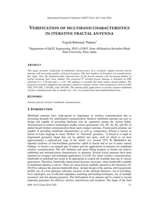 International Journal of Antennas (JANT) Vol.2, No.3, July 2016
DOI: 10.5121/jant.2016.2302 13
VERIFICATION OF MULTIBAND CHARACTERISTICS
IN ITERATIVE FRACTAL ANTENNA
Yogesh Babaraoji Thakare1
1
Department of E&TC Engineering, PVG’s COET, Pune Affiliated to Savitribai Phule
Pune University, Pune, India
ABSTRACT
This paper presents verification of multiband characteristics of a circularly shaped iterative fractal
antenna with increasing number of fractal iterations. The four numbers of iterations are considered for
this study. Also, the miniaturization characteristics of the fractal antenna with increasing number of
fractal iterations have been studied. The proposed 4th
iterated fractal antenna is designed on FR4
substrate (h = 1.56 mm and εr = 4.3). The antenna is coaxially fed using surface mount adapter. The
proposed circularly shaped fractal antenna is found to resonate at four centre frequencies such as 0.683
GHz, 0.97 GHz, 1.29 GHz, and 1.68 GHz. The antenna finds applications in various compact multiband
wireless communications due its smaller size , low cross polarization and multiband behaviour.
KEYWORDS
Antenna, fractal, iterative, multiband, miniaturization.
1. INTRODUCTION
Multiband antennas have wide-spread its importance in wireless communication due to
increasing demands for multichannel communication. Iterative multiband antennas are easy to
design and capable of providing hardware lock by separation among the various bands.
Advancement in wireless technologies enable various generations (1G, 2G, 3G, 4G, and 5G) of
pocket based wireless communication those need compact antennas. Fractal patch antennas are
capable of providing multiband characteristics as well as compactness. Fractal is known as
fractus in Latin language to mean “broken” or “fractured” geometry. “A fractal is a rough or
fragmented geometric shape that can be splitted into parts, each of which is (at least
approximately) a reduced-size copy of the whole” [1]. Around 1975, B. Mandelbrot has
reported existence of non-Euclidean geometries called as fractal and its use in many natural
findings. A fractal is an integral part of nature and has applications in antennas for multiband
wireless communication. The self similarity and space filling property in fractal can achieve
multiband and miniaturization characteristics in antennas. Several fractal antennas have been
reported for compact and multiband applications [1]-[16]. For faster wireless communication,
bandwidth in multiband also needs to be appropriate to exploit the available data rate in various
generations. Therefore, bandwidth enhancement becomes necessary, when bandwidth available
in multiband antenna is narrow. There are many known methods reported in the literatures [5],
[8]-[9] to enhance the antenna bandwidth those include design of the antenna with log-periodic
profile, use of a low dielectric substrate, increase of the substrate thickness, use of travelling-
wave topologies, use of efficient impedance matching and feeding techniques, use of multiple
resonators and slot antenna geometry. The field pattern of an antenna and its control is second
important parameter for effective wireless transmission and reception. The shape of the field
 