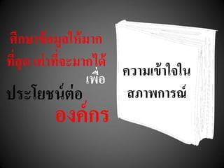 ศึกษาข้อมูลให้มาก
ที่สุด เท่าที่จะมากได้
ความเข้าใจใน
สภาพการณ์
เพื่อ
ประโยชน์ต่อ
องค์กร
 
