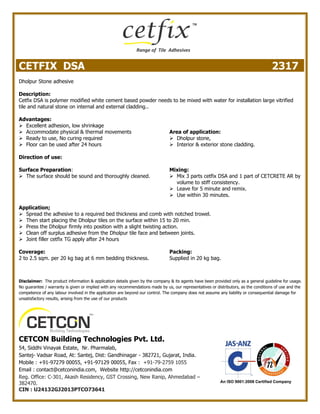 CETFIX DSA 2317
Dholpur Stone adhesive
Description:
Cetfix DSA is polymer modified white cement based powder needs to be mixed with water for installation large vitrified
tile and natural stone on internal and external cladding..
Advantages:
 Excellent adhesion, low shrinkage
 Accommodate physical & thermal movements
 Ready to use, No curing required
 Floor can be used after 24 hours
Area of application:
 Dholpur stone,
 Interior & exterior stone cladding.
Direction of use:
Surface Preparation:
 The surface should be sound and thoroughly cleaned.
Mixing:
 Mix 3 parts cetfix DSA and 1 part of CETCRETE AR by
volume to stiff consistency.
 Leave for 5 minute and remix.
 Use within 30 minutes.
Application;
 Spread the adhesive to a required bed thickness and comb with notched trowel.
 Then start placing the Dholpur tiles on the surface within 15 to 20 min.
 Press the Dholpur firmly into position with a slight twisting action.
 Clean off surplus adhesive from the Dholpur tile face and between joints.
 Joint filler cetfix TG apply after 24 hours
Coverage:
2 to 2.5 sqm. per 20 kg bag at 6 mm bedding thickness.
Packing:
Supplied in 20 kg bag.
Disclaimer: The product information & application details given by the company & its agents have been provided only as a general guideline for usage.
No guarantee / warranty is given or implied with any recommendations made by us, our representatives or distributors, as the conditions of use and the
competence of any labour involved in the application are beyond our control. The company does not assume any liability or consequential damage for
unsatisfactory results, arising from the use of our products
CETCON Building Technologies Pvt. Ltd.
54, Siddhi Vinayak Estate, Nr. Pharmalab,
Santej- Vadsar Road, At: Santej, Dist: Gandhinagar - 382721, Gujarat, India.
Mobile : +91-97279 00055, +91-97129 00055, Fax : +91-79-2759 1055
Email : contact@cetconindia.com, Website http://cetconindia.com
Reg. Office: C-301, Akash Residency, GST Crossing, New Ranip, Ahmedabad –
382470.
CIN : U24132GJ2013PTCO73641
 