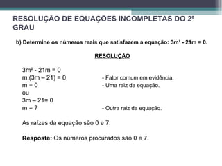 RESOLUÇÃO DE EQUAÇÕES INCOMPLETAS DO 2º 
GRAU 
b) Determine os números reais que satisfazem a equação: 3m² - 21m = 0. 
RESOLUÇÃO 
3m² - 21m = 0 
m.(3m – 21) = 0 - Fator comum em evidência. 
m = 0 - Uma raiz da equação. 
ou 
3m – 21= 0 
m = 7 - Outra raiz da equação. 
As raízes da equação são 0 e 7. 
Resposta: Os números procurados são 0 e 7. 
 