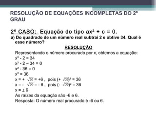 RESOLUÇÃO DE EQUAÇÕES INCOMPLETAS DO 2º 
GRAU 
2º CASO: Equação do tipo ax² + c = 0. 
a) Do quadrado de um número real subtraí 2 e obtive 34. Qual é 
esse número? 
RESOLUÇÃO 
Representando o número procurado por x, obtemos a equação: 
x² - 2 = 34 
x² - 2 – 34 = 0 
x² - 36 = 0 
x² = 36 
x = + 36 
= +6 , pois (+ 36 
)² = 36 
x = - 36 
= - 6 , pois (- 36 
)² = 36 
x = ± 6 
As raízes da equação são -6 e 6. 
Resposta: O número real procurado é -6 ou 6. 
 