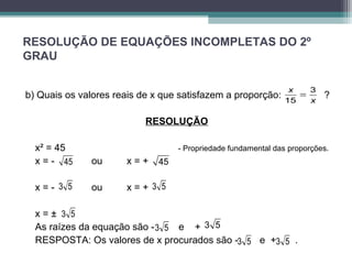 RESOLUÇÃO DE EQUAÇÕES INCOMPLETAS DO 2º 
GRAU 
3 
x 
b) Quais os valores reais de x que satisfazem a proporção: ? 
RESOLUÇÃO 
= 
15 
x 
x² = 45 - Propriedade fundamental das proporções. 
x = - 45 ou x = + 
45 
x = - 3 5 ou x = + 
3 5 
x = ± 
3 5 
As raízes da equação são - 3 5 e + 
3 5 
RESPOSTA: Os valores de x procurados são - e + . 
3 5 3 5 
 
