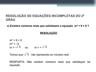 RESOLUÇÃO DE EQUAÇÕES INCOMPLETAS DO 2º 
GRAU 
c) Existem números reais que satisfazem a equação m² + 9 = 0 ? 
RESOLUÇÃO 
m² + 9 = 0 
m² = - 9 
m = - - 9 ou m = + 
- 9 
Temos que: - 9 
não representa um número real. 
RESPOSTA: Não existem números reais que satisfaçam tal 
equação. 
 