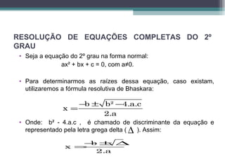 RESOLUÇÃO DE EQUAÇÕES COMPLETAS DO 2º 
GRAU 
• Seja a equação do 2º grau na forma normal: 
ax² + bx + c = 0, com a≠0. 
• Para determinarmos as raízes dessa equação, caso existam, 
utilizaremos a fórmula resolutiva de Bhaskara: 
x =- b ± b² - 
4.a.c 
2.a 
• Onde: b² - 4.a.c , é chamado de discriminante da equação e 
representado pela letra grega delta ( ). Assim: 
D 
x b 
=-± D 
2.a 
 
