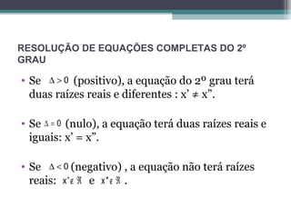 RESOLUÇÃO DE EQUAÇÕES COMPLETAS DO 2º 
GRAU 
• Se D > 0 
(positivo), a equação do 2º grau terá 
duas raízes reais e diferentes : x’ ≠ x”. 
• Se D = 0 
(nulo), a equação terá duas raízes reais e 
iguais: x’ = x”. 
• Se D < 0 
(negativo) , a equação não terá raízes 
reais: e . 
x'Ï Â x"Ï Â 
 