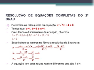 RESOLUÇÃO DE EQUAÇÕES COMPLETAS DO 2º 
GRAU 
a) Determine as raízes reais da equação: x² - 5x + 4 = 0. 
- Temos que: a=1, b=-5 e c=4. 
- Calculando o discriminante da equação, obtemos: 
b² 4.a.c ( 5)² 4.1.4 25 16 
9 
D = - = - - = - 
D = 
- Substituindo os valores na fórmula resolutiva de Bhaskara: 
x =- b ± D=-- ( 5) ± 9 = 5 ± 
3 
2.a 2.1 2 
x = 5 + 3 = 8 = 
4 
2 2 
x = 5 - 3 = 2 = 
1 
1 
2 
2 2 
- A equação tem duas raízes reais e diferentes que são 1 e 4. 
 