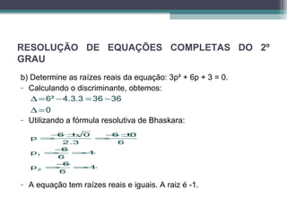 RESOLUÇÃO DE EQUAÇÕES COMPLETAS DO 2º 
GRAU 
b) Determine as raízes reais da equação: 3p² + 6p + 3 = 0. 
- Calculando o discriminante, obtemos: 
6² 4.3.3 36 36 
0 
D= - = - 
D= 
- Utilizando a fórmula resolutiva de Bhaskara: 
p 6 0 6 0 
=-± =-± 
=-=- 
=-=- 
p 6 1 
1 
p 6 1 
2 
2.3 6 
6 
6 
- A equação tem raízes reais e iguais. A raiz é -1. 
 
