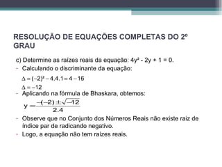 RESOLUÇÃO DE EQUAÇÕES COMPLETAS DO 2º 
GRAU 
c) Determine as raízes reais da equação: 4y² - 2y + 1 = 0. 
- Calculando o discriminante da equação: 
( 2)² 4.4.1 4 16 
12 
D = - - = - 
D = - 
- Aplicando na fórmula de Bhaskara, obtemos: 
y =-(-2)± -12 
2.4 
- Observe que no Conjunto dos Números Reais não existe raiz de 
índice par de radicando negativo. 
- Logo, a equação não tem raízes reais. 
