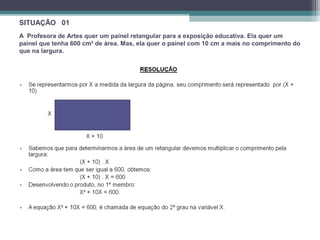 SITUAÇÃO 01 
A Profesora de Artes quer um painel retangular para a exposição educativa. Ela quer um 
painel que tenha 600 cm² de área. Mas, ela quer o painel com 10 cm a mais no comprimento do 
que na largura. 
 