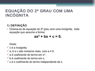 EQUAÇÃO DO 2º GRAU COM UMA 
INCÓGNITA 
1) DEFINIÇÃO 
• Chama-se de equação do 2º grau com uma incógnita, toda 
equação que assume a forma: 
ax² + bx + c = 0. 
Onde: 
x é a incógnita. 
a, b e c são números reais, com a ≠ 0. 
a é coeficiente do termo em x². 
b é coeficiente do termo em x. 
c é o coeficiente do termo independente de x. 
 
