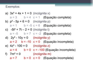 Exemplos: 
a) 3x² + 4x + 1 = 0 (incógnita x) 
a = 3 b = 4 c = 1 (Equação completa) 
b) p² - 5p + 6 = 0 (incógnita p) 
a = 1 b = -5 c = 6 (Equação completa) 
c) -5t² + 7t – 2 = 0 (incógnita t) 
a = -5 b = 7 c = -2 (Equação completa) 
d) 2y² - 10y = 0 (incógnita y) 
a = 2 b = -10 c = 0 (Equação incompleta) 
e) 4z² - 100 = 0 (incógnita z) 
a = 4 b = 0 c = -100 (Equação incompleta) 
f) 7m² = 0 (incógnita m) 
a = 7 b = 0 c = 0 (Equação incompleta) 
 