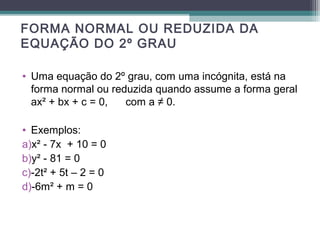 FORMA NORMAL OU REDUZIDA DA 
EQUAÇÃO DO 2º GRAU 
• Uma equação do 2º grau, com uma incógnita, está na 
forma normal ou reduzida quando assume a forma geral 
ax² + bx + c = 0, com a ≠ 0. 
• Exemplos: 
a)x² - 7x + 10 = 0 
b)y² - 81 = 0 
c)-2t² + 5t – 2 = 0 
d)-6m² + m = 0 
 